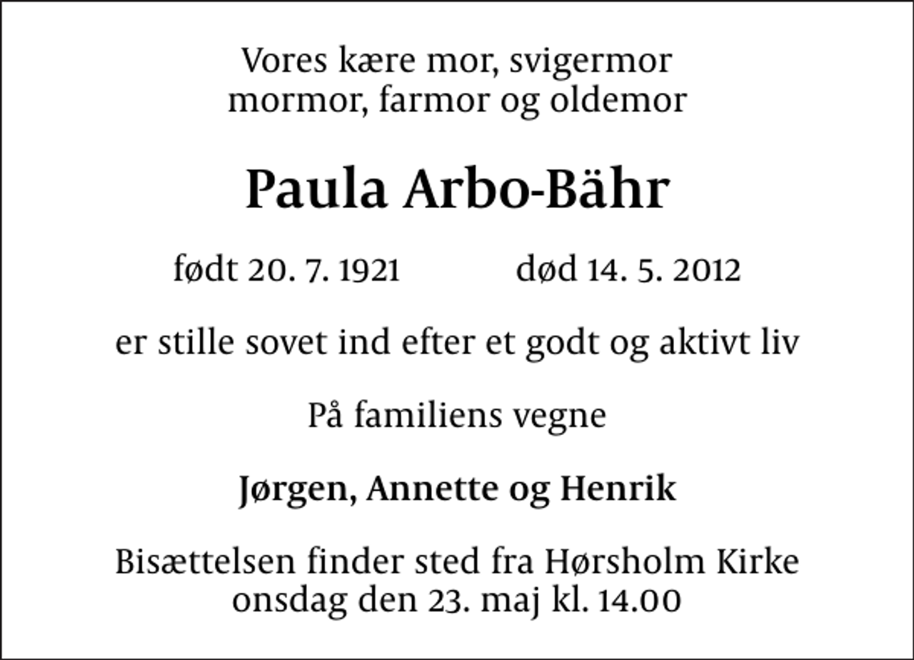 <p>Vores kære mor, svigermor mormor, farmor og oldemor<br />Paula Arbo-Bähr<br />født 20. 7. 1921 død 14. 5. 2012<br />er stille sovet ind efter et godt og aktivt liv<br />På familiens vegne<br />Jørgen, Annette og Henrik<br />Bisættelsen finder sted fra Hørsholm Kirke onsdag den 23. maj kl. 14.00</p>