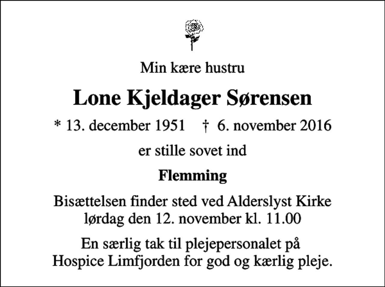<p>Min kære hustru<br />Lone Kjeldager Sørensen<br />* 13. december 1951 ✝ 6. november 2016<br />er stille sovet ind<br />Flemming<br />Bisættelsen finder sted ved Alderslyst Kirke lørdag den 12. november kl. 11.00<br />En særlig tak til plejepersonalet på Hospice Limfjorden for god og kærlig pleje.</p>