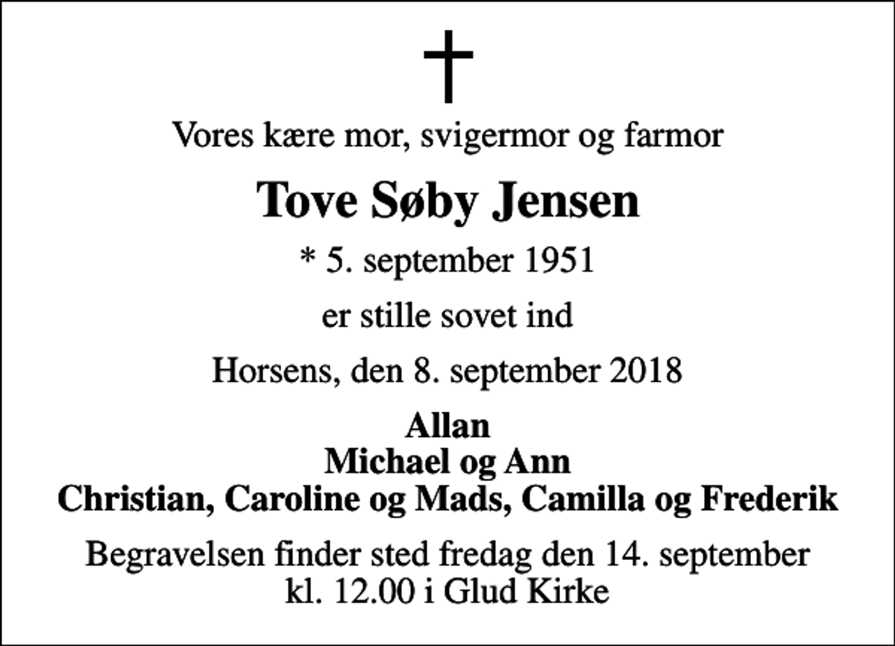 <p>Vores kære mor, svigermor og farmor<br />Tove Søby Jensen<br />* 5. september 1951<br />er stille sovet ind<br />Horsens, den 8. september 2018<br />Allan Michael og Ann Christian, Caroline og Mads, Camilla og Frederik<br />Begravelsen finder sted fredag den 14. september kl. 12.00 i Glud Kirke</p>