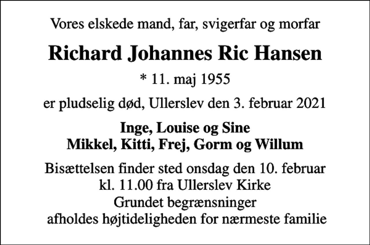 <p>Vores elskede mand, far, svigerfar og morfar<br />Richard Johannes Ric Hansen<br />* 11. maj 1955<br />er pludselig død, Ullerslev den 3. februar 2021<br />Inge, Louise og Sine Mikkel, Kitti, Frej, Gorm og Willum<br />Bisættelsen finder sted onsdag den 10. februar kl. 11.00 fra Ullerslev Kirke Grundet begrænsninger afholdes højtideligheden for nærmeste familie</p>
