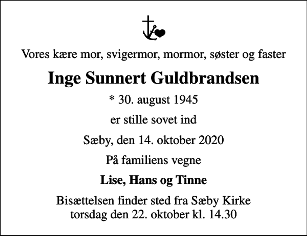 <p>Vores kære mor, svigermor, mormor, søster og faster<br />Inge Sunnert Guldbrandsen<br />* 30. august 1945<br />er stille sovet ind<br />Sæby, den 14. oktober 2020<br />På familiens vegne<br />Lise, Hans og Tinne<br />Bisættelsen finder sted fra Sæby Kirke torsdag den 22. oktober kl. 14.30</p>