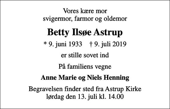 <p>Vores kære mor svigermor, farmor og oldemor<br />Betty Ilsøe Astrup<br />* 9. juni 1933 ✝ 9. juli 2019<br />er stille sovet ind<br />På familiens vegne<br />Anne Marie og Niels Henning<br />Begravelsen finder sted fra Astrup Kirke lørdag den 13. juli kl. 14.00</p>