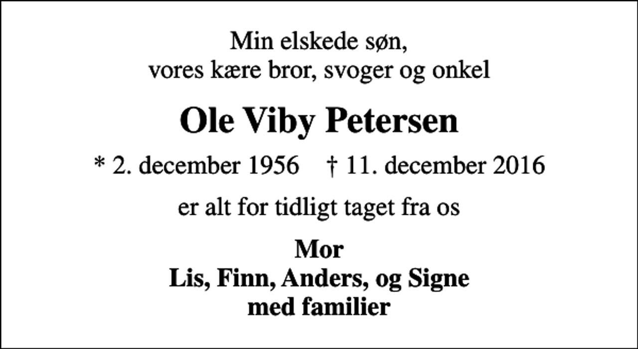 <p>Min elskede søn, vores kære bror, svoger og onkel<br />Ole Viby Petersen<br />* 2. december 1956 ✝ 11. december 2016<br />er alt for tidligt taget fra os<br />Mor Lis, Finn, Anders, og Signe med familier</p>
