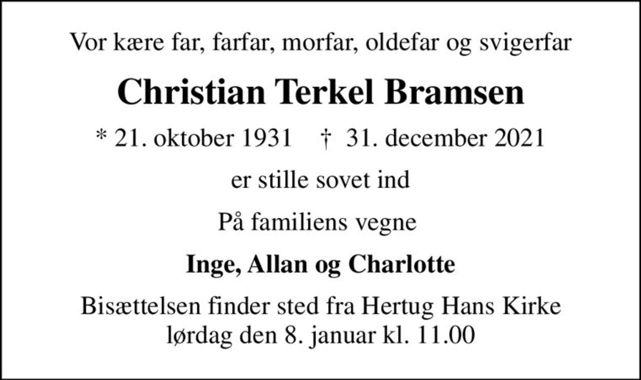 Vor kære far, farfar, morfar, oldefar og svigerfar
Christian Terkel Bramsen
* 21. oktober 1931    ✝ 31. december 2021
er stille sovet ind
På familiens vegne 
Inge, Allan og Charlotte
Bisættelsen finder sted fra Hertug Hans Kirke  lørdag den 8. januar kl. 11.00