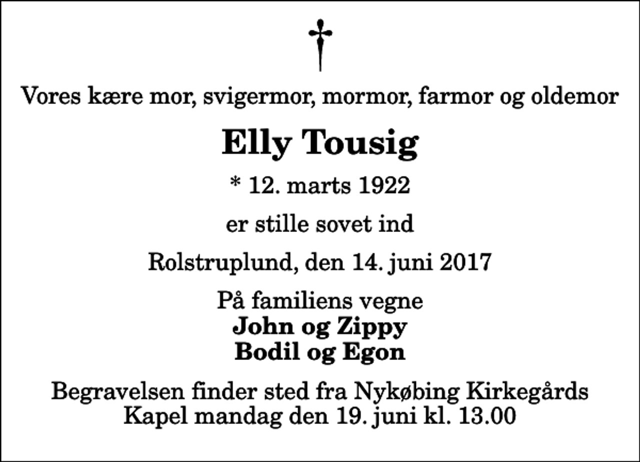 <p>Vores kære mor, svigermor, mormor, farmor og oldemor<br />Elly Tousig<br />* 12. marts 1922<br />er stille sovet ind<br />Rolstruplund, den 14. juni 2017<br />På familiens vegne<br />John og Zippy Bodil og Egon<br />Begravelsen finder sted fra Nykøbing Kirkegårds Kapel mandag den 19. juni kl. 13.00</p>