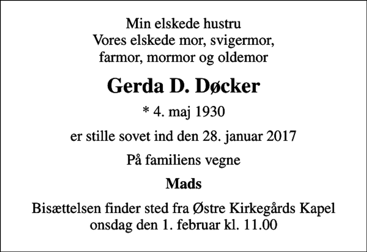 <p>Min elskede hustru Vores elskede mor, svigermor, farmor, mormor og oldemor<br />Gerda D. Døcker<br />* 4. maj 1930<br />er stille sovet ind den 28. januar 2017<br />På familiens vegne<br />Mads<br />Bisættelsen finder sted fra Østre Kirkegårds Kapel onsdag den 1. februar kl. 11.00</p>
