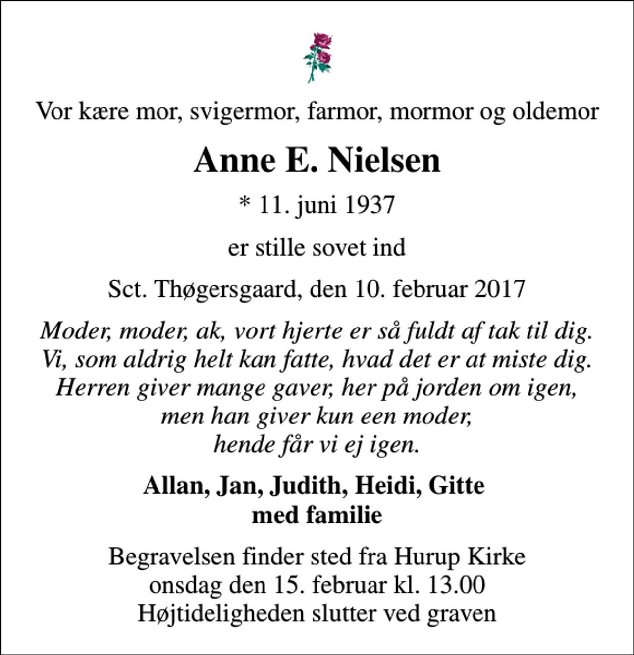 <p>Vor kære mor, svigermor, farmor, mormor og oldemor<br />Anne E. Nielsen<br />* 11. juni 1937<br />er stille sovet ind<br />Sct. Thøgersgaard, den 10. februar 2017<br />Moder, moder, ak, vort hjerte er så fuldt af tak til dig. Vi, som aldrig helt kan fatte, hvad det er at miste dig. Herren giver mange gaver, her på jorden om igen, men han giver kun een moder, hende får vi ej igen.<br />Allan, Jan, Judith, Heidi, Gitte med familie<br />Begravelsen finder sted fra Hurup Kirke onsdag den 15. februar kl. 13.00 Højtideligheden slutter ved graven</p>