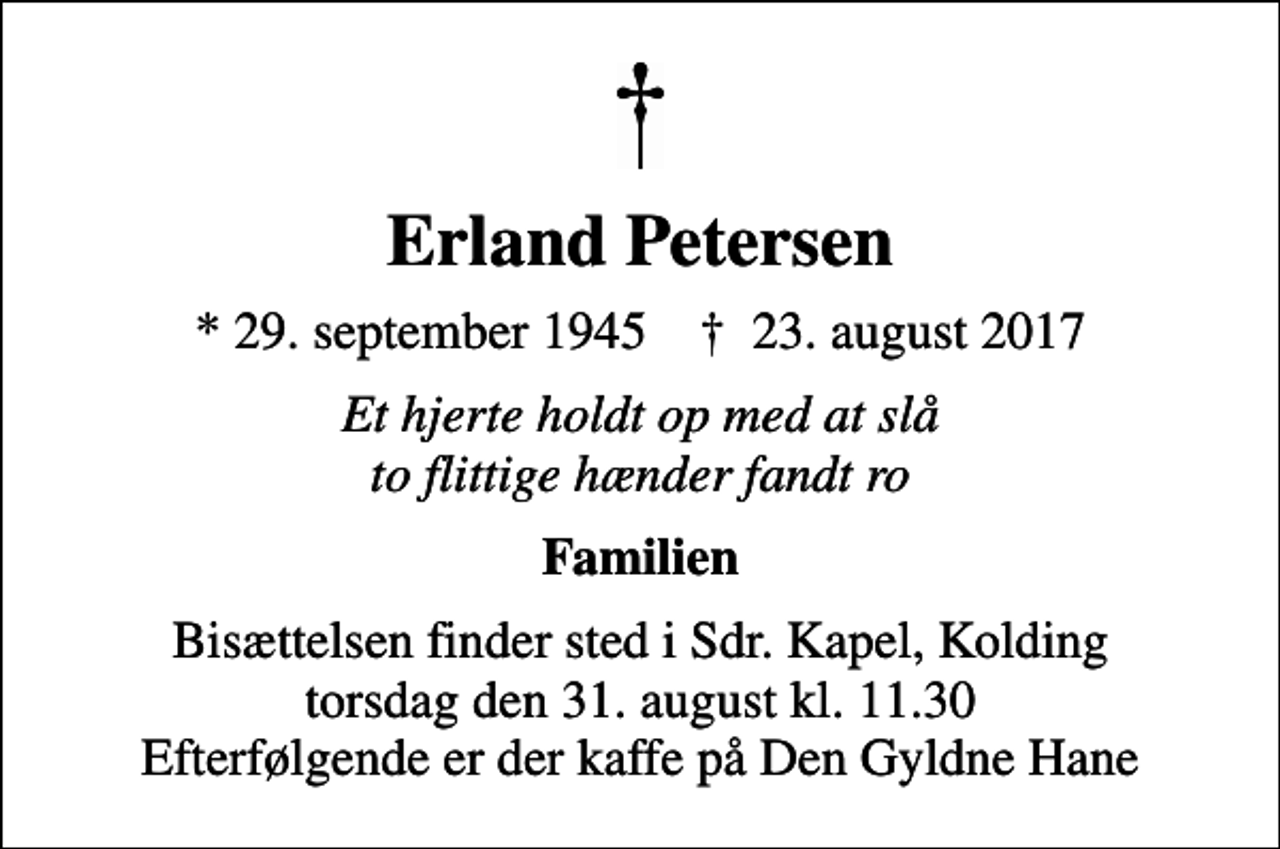 <p>Erland Petersen<br />* 29. september 1945 ✝ 23. august 2017<br />Et hjerte holdt op med at slå to flittige hænder fandt ro<br />Familien<br />Bisættelsen finder sted i Sdr. Kapel, Kolding torsdag den 31. august kl. 11.30 Efterfølgende er der kaffe på Den Gyldne Hane</p>
