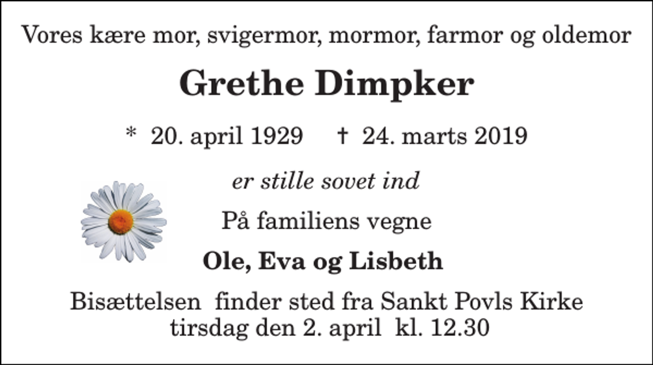 <p>Vores kære mor, svigermor, mormor, farmor og oldemor<br />Grethe Dimpker<br />*​ 20. april 1929​ ✝​ 24. marts 2019<br />er stille sovet ind<br />På familiens vegne<br />Ole, Eva og Lisbeth<br />Bisættelsen​ finder sted fra Sankt Povls Kirke tirsdag den 2. april​ kl. 12.30</p>