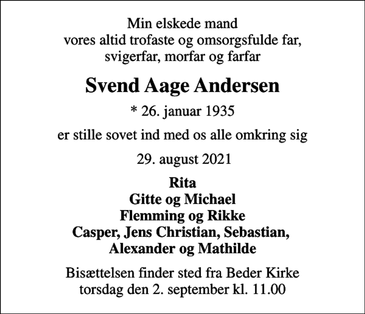 <p>Min elskede mand vores altid trofaste og omsorgsfulde far, svigerfar, morfar og farfar<br />Svend Aage Andersen<br />* 26. januar 1935<br />er stille sovet ind med os alle omkring sig<br />29. august 2021<br />Rita Gitte og Michael Flemming og Rikke Casper, Jens Christian, Sebastian, Alexander og Mathilde<br />Bisættelsen finder sted fra Beder Kirke torsdag den 2. september kl. 11.00</p>