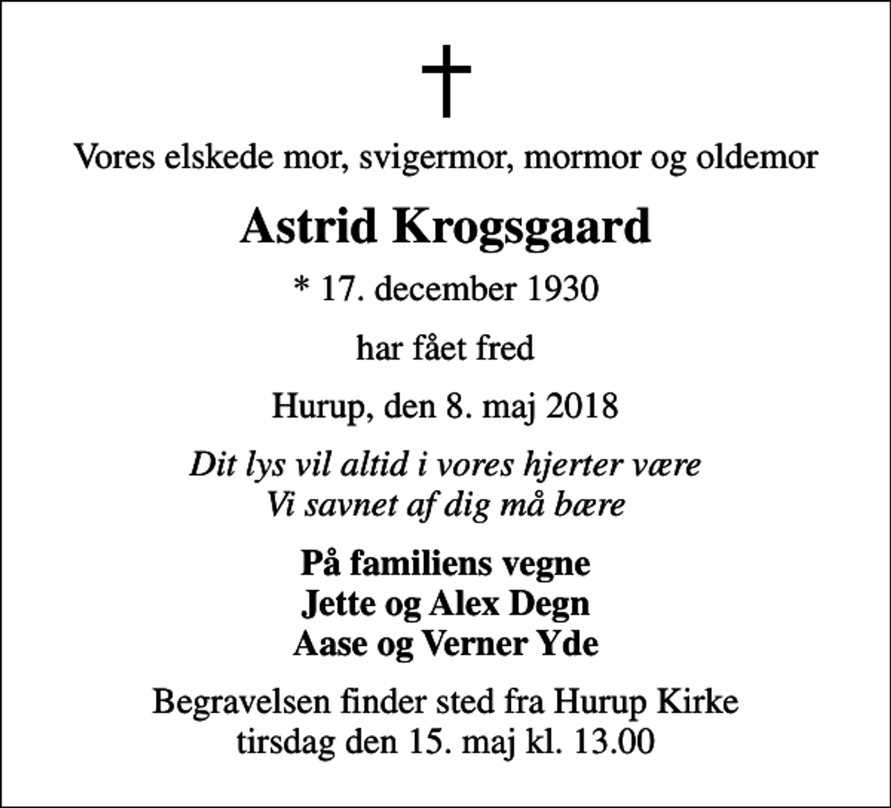 <p>Vores elskede mor, svigermor, mormor og oldemor<br />Astrid Krogsgaard<br />* 17. december 1930<br />har fået fred<br />Hurup, den 8. maj 2018<br />Dit lys vil altid i vores hjerter være Vi savnet af dig må bære<br />På familiens vegne Jette og Alex Degn Aase og Verner Yde<br />Begravelsen finder sted fra Hurup Kirke tirsdag den 15. maj kl. 13.00</p>