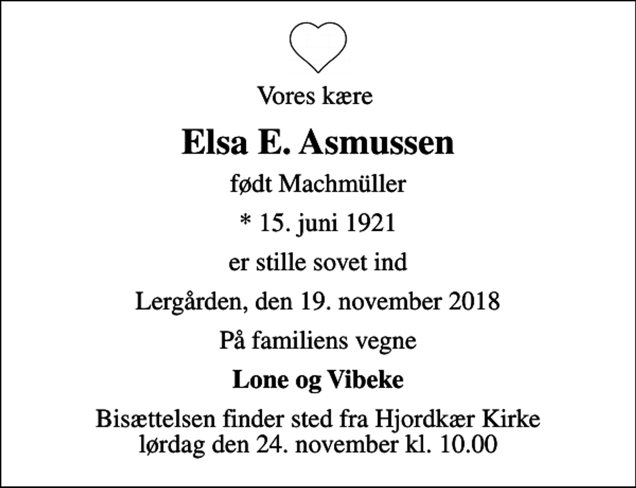 <p>Vores kære<br />Elsa E. Asmussen<br />født Machmüller<br />* 15. juni 1921<br />er stille sovet ind<br />Lergården, den 19. november 2018<br />På familiens vegne<br />Lone og Vibeke<br />Bisættelsen finder sted fra Hjordkær Kirke lørdag den 24. november kl. 10.00</p>