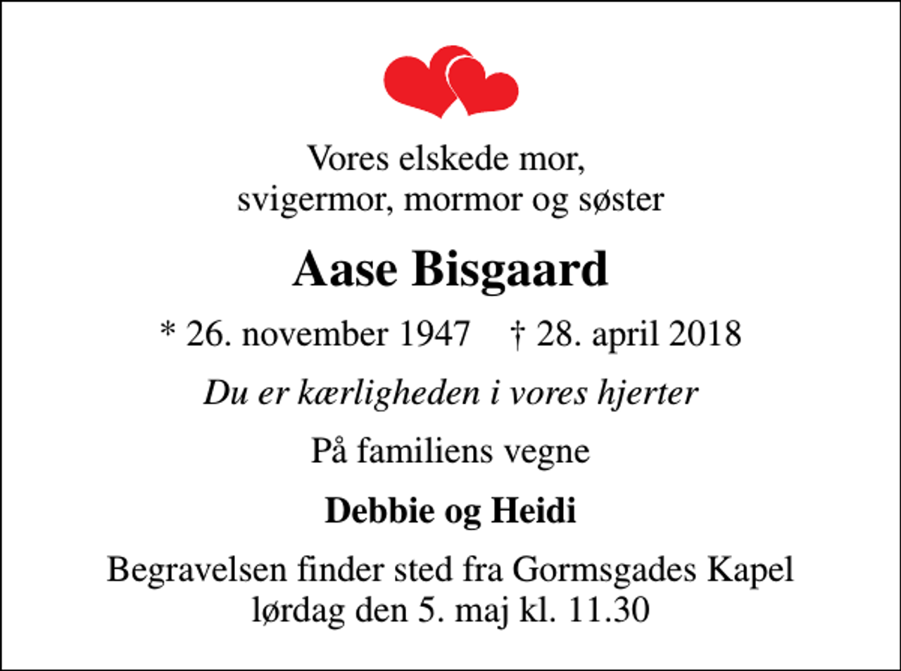 <p>Vores elskede mor, svigermor, mormor og søster<br />Aase Bisgaard<br />* 26. november 1947 ✝ 28. april 2018<br />Du er kærligheden i vores hjerter<br />På familiens vegne<br />Debbie og Heidi<br />Begravelsen finder sted fra Gormsgades Kapel lørdag den 5. maj kl. 11.30</p>