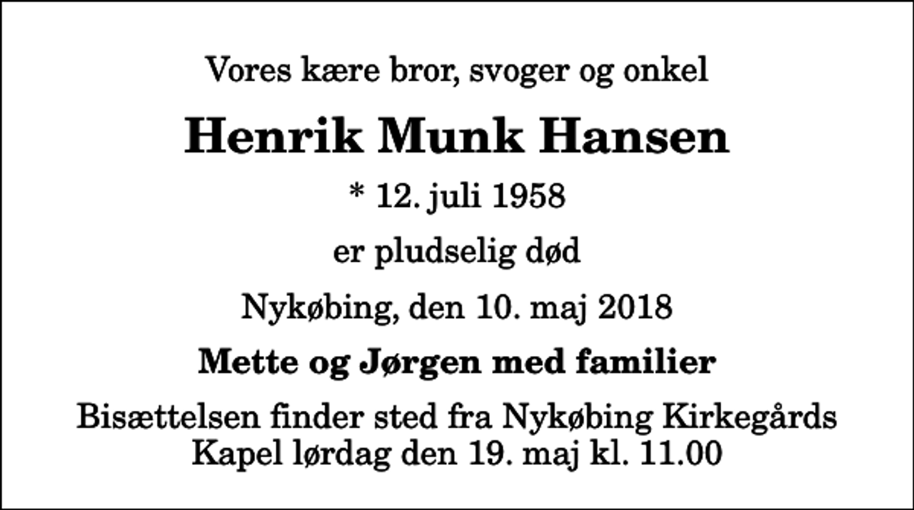 <p>Vores kære bror, svoger og onkel<br />Henrik Munk Hansen<br />* 12. juli 1958<br />er pludselig død<br />Nykøbing, den 10. maj 2018<br />Mette og Jørgen med familier<br />Bisættelsen finder sted fra Nykøbing Kirkegårds Kapel lørdag den 19. maj kl. 11.00</p>