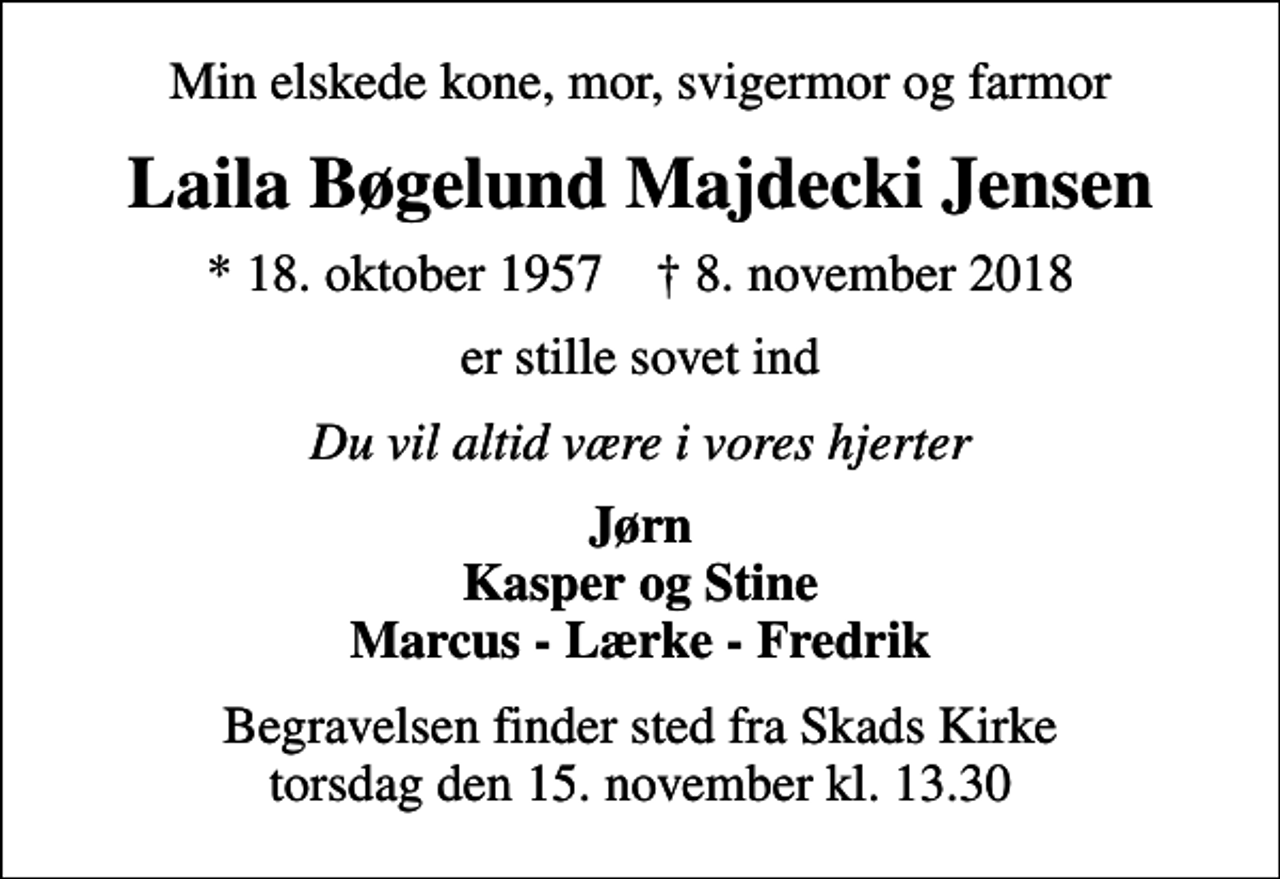 <p>Min elskede kone, mor, svigermor og farmor<br />Laila Bøgelund Majdecki Jensen<br />* 18. oktober 1957 ✝ 8. november 2018<br />er stille sovet ind<br />Du vil altid være i vores hjerter<br />Jørn Kasper og Stine Marcus - Lærke - Fredrik<br />Begravelsen finder sted fra Skads Kirke torsdag den 15. november kl. 13.30</p>