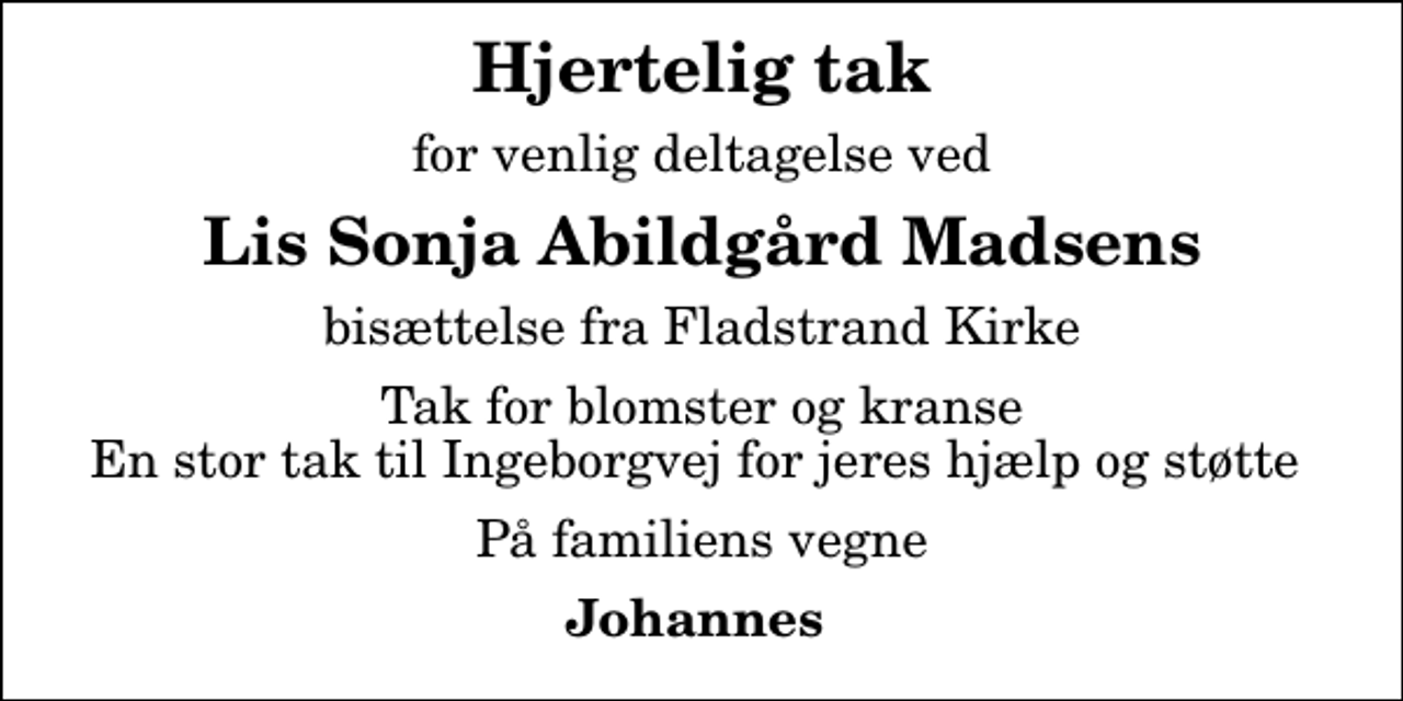 <p>Hjertelig tak<br />for venlig deltagelse ved<br />Lis Sonja Abildgård Madsens<br />bisættelse fra Fladstrand Kirke<br />Tak for blomster og kranse En stor tak til Ingeborgvej for jeres hjælp og støtte<br />På familiens vegne<br />Johannes</p>