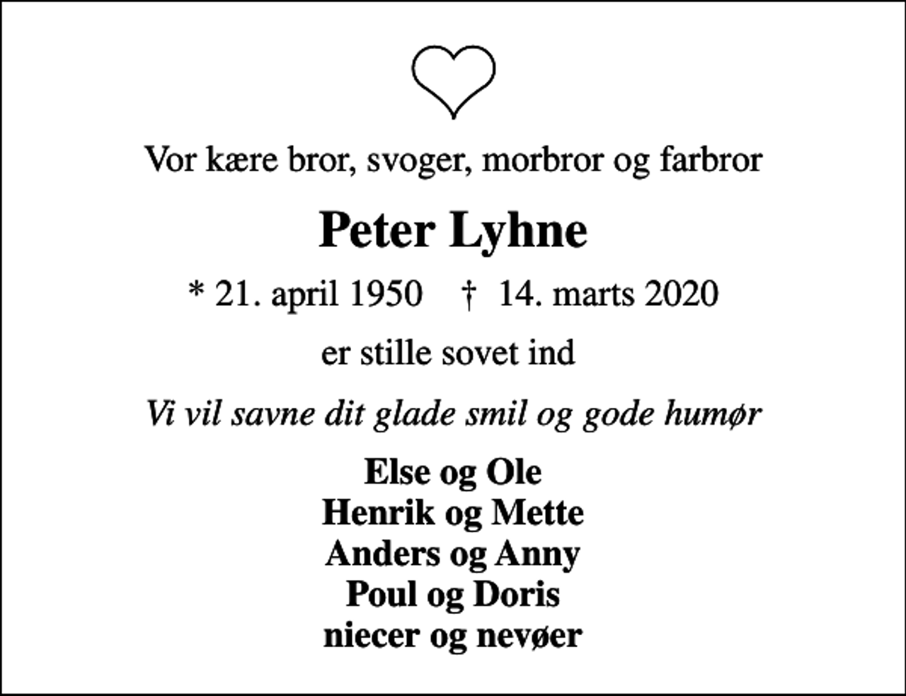 <p>Vor kære bror, svoger, morbror og farbror<br />Peter Lyhne<br />* 21. april 1950 ✝ 14. marts 2020<br />er stille sovet ind<br />Vi vil savne dit glade smil og gode humør<br />Else og Ole Henrik og Mette Anders og Anny Poul og Doris niecer og nevøer</p>
