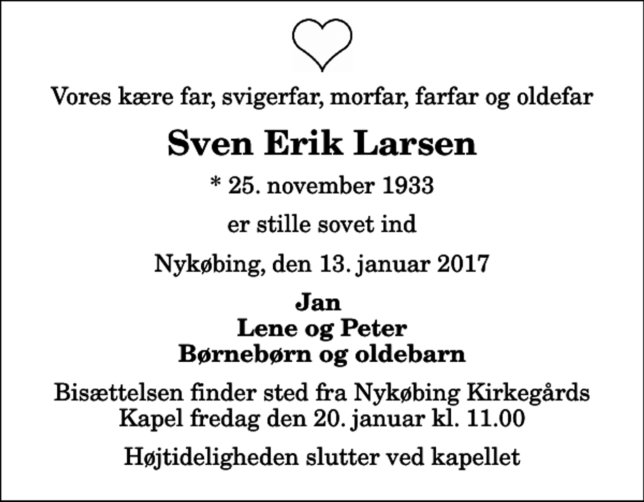 <p>Vores kære far, svigerfar, morfar, farfar og oldefar<br />Sven Erik Larsen<br />* 25. november 1933<br />er stille sovet ind<br />Nykøbing, den 13. januar 2017<br />Jan Lene og Peter Børnebørn og oldebarn<br />Bisættelsen finder sted fra Nykøbing Kirkegårds Kapel fredag den 20. januar kl. 11.00 Højtideligheden slutter ved kapellet</p>