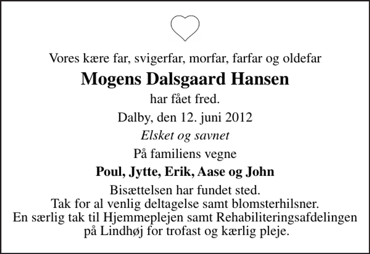 <p>Vores kære far, svigerfar, morfar, farfar og oldefar<br />Mogens Dalsgaard Hansen<br />har fået fred.<br />Dalby, den 12. juni 2012<br />Elsket og savnet<br />På familiens vegne<br />Poul, Jytte, Erik, Aase og John<br />Bisættelsen har fundet sted. Tak for al venlig deltagelse samt blomsterhilsner. En særlig tak til Hjemmeplejen samt Rehabiliteringsafdelingen på Lindhøj for trofast og kærlig pleje.</p>