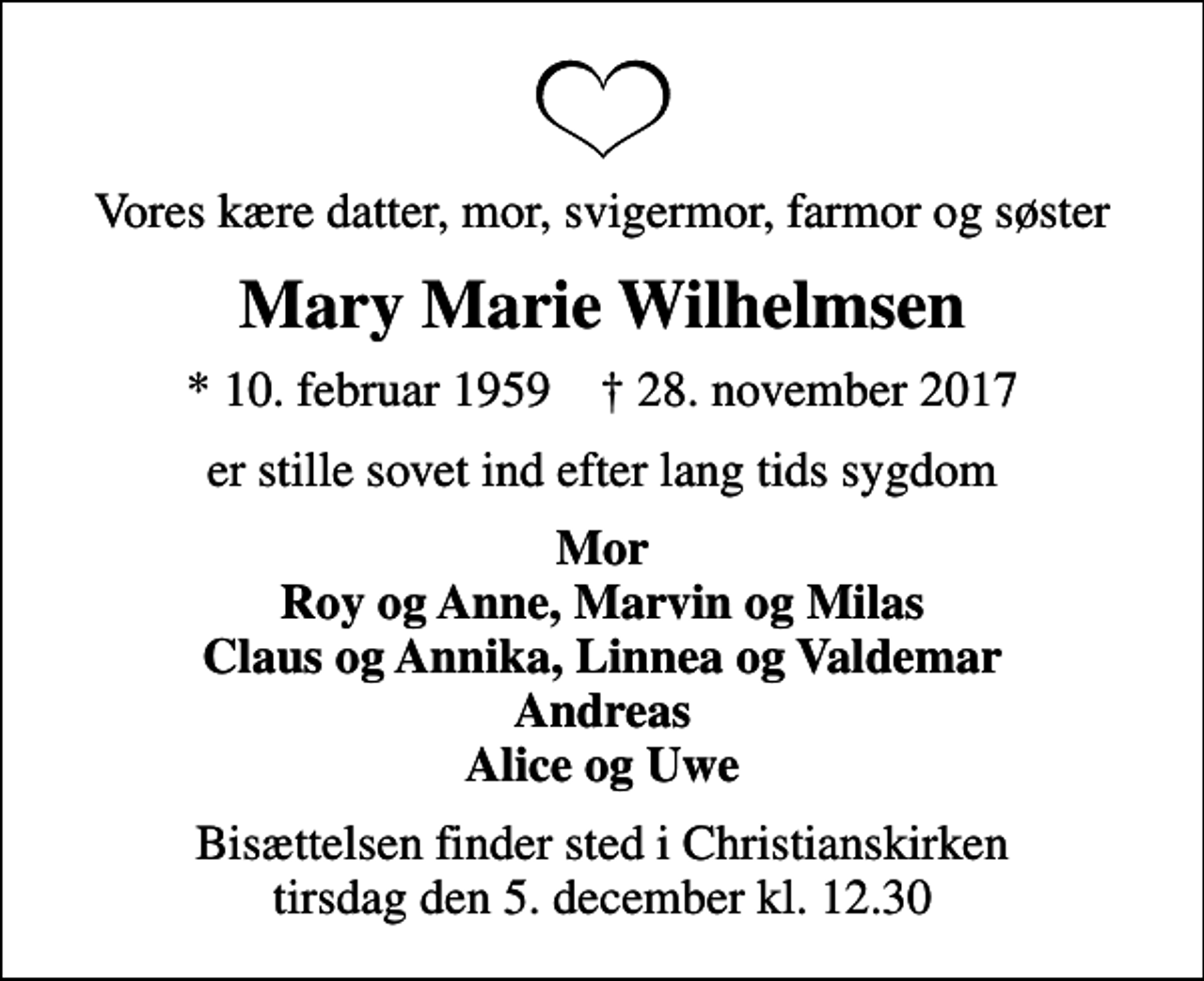 <p>Vores kære datter, mor, svigermor, farmor og søster<br />Mary Marie Wilhelmsen<br />* 10. februar 1959 ✝ 28. november 2017<br />er stille sovet ind efter lang tids sygdom<br />Mor Roy og Anne, Marvin og Milas Claus og Annika, Linnea og Valdemar Andreas Alice og Uwe<br />Bisættelsen finder sted i Christianskirken tirsdag den 5. december kl. 12.30</p>