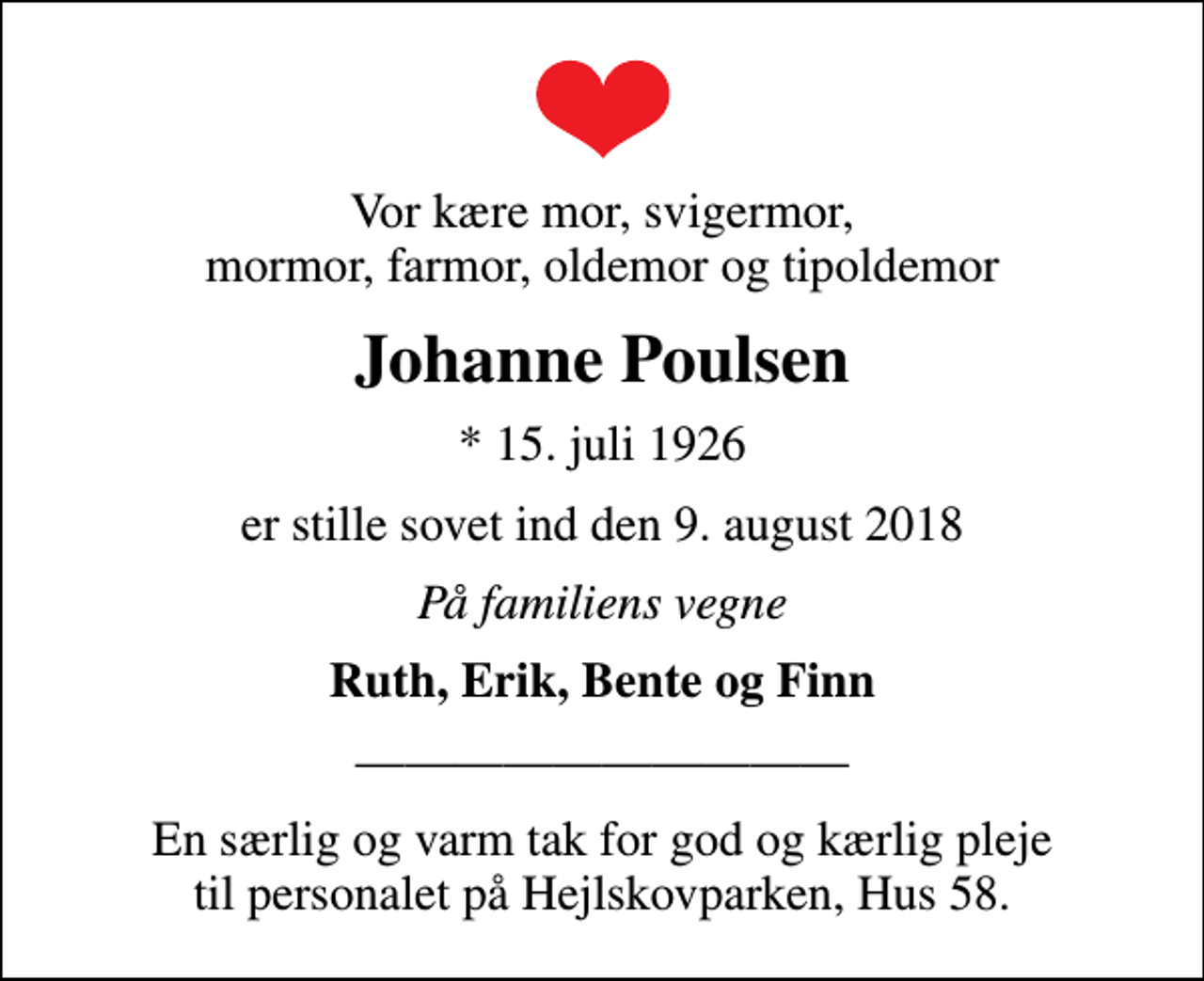 <p>Vor kære mor, svigermor, mormor, farmor, oldemor og tipoldemor<br />Johanne Poulsen<br />* 15. juli 1926<br />er stille sovet ind den 9. august 2018<br />På familiens vegne<br />Ruth, Erik, Bente og Finn<br />En særlig og varm tak for god og kærlig pleje til personalet på Hejlskovparken, Hus 58.</p>