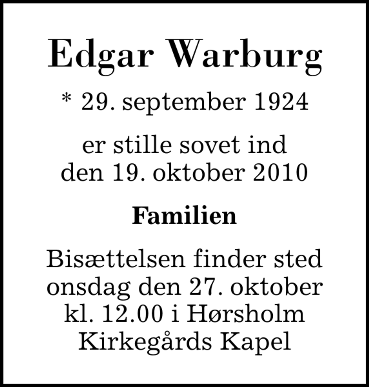 <p>Edgar Warburg<br />* 29. september 1924<br />er stille sovet ind den 19. oktober 2010<br />Familien<br />Bisættelsen finder sted onsdag den 27. oktober kl. 12.00 i Hørsholm Kirkegårds Kapel</p>