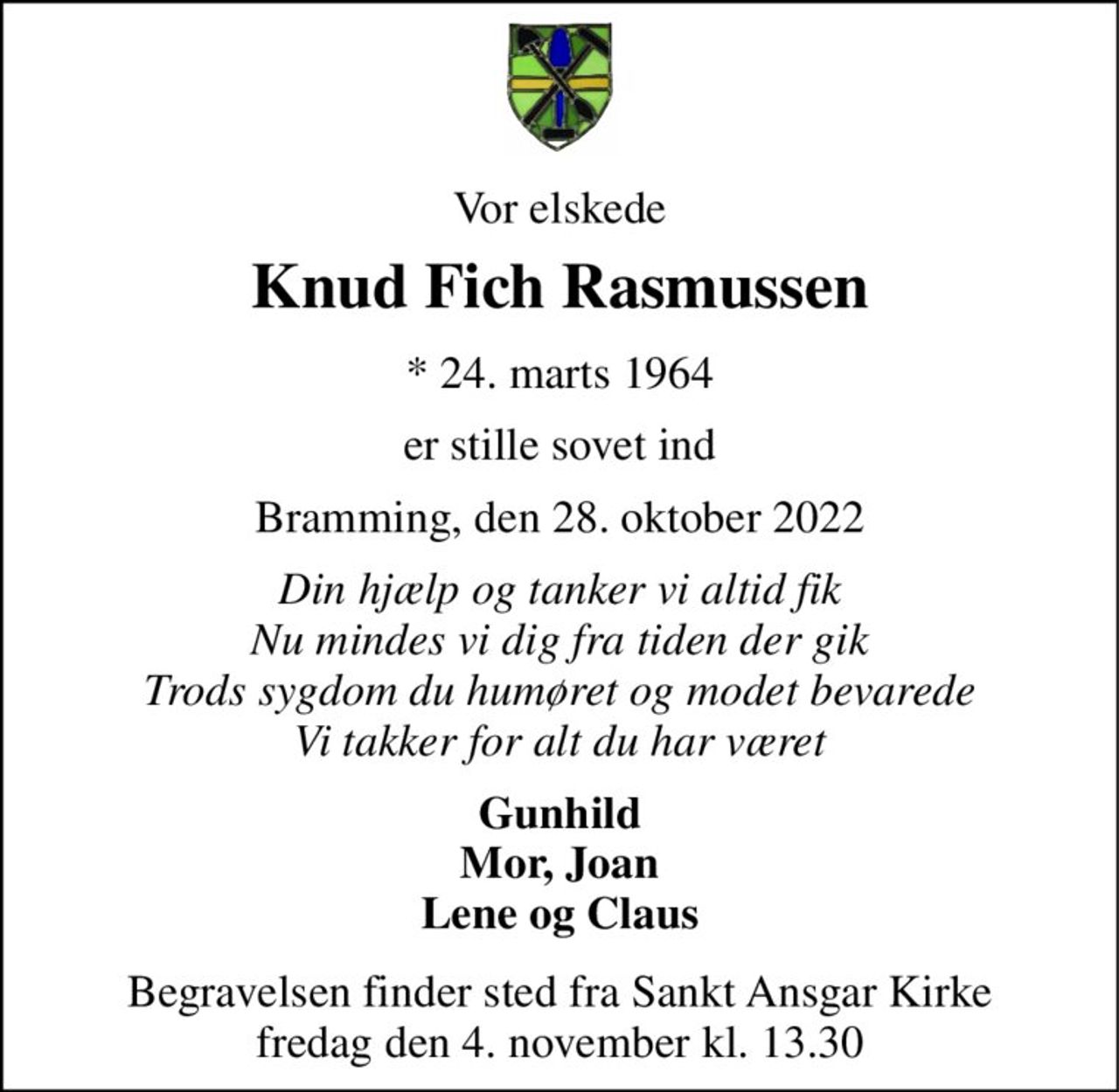 Vor elskede 
Knud Fich Rasmussen 
* 24. marts 1964 
er stille sovet ind 
Bramming, den 28. oktober 2022 
Din hjælp og tanker vi altid fik Nu mindes vi dig fra tiden der gik Trods sygdom du humøret og modet bevarede Vi takker for alt du har været 
Gunhild Mor, Joan Lene og Claus 
Begravelsen finder sted fra Sankt Ansgar Kirke fredag den 4. november kl. 13.30