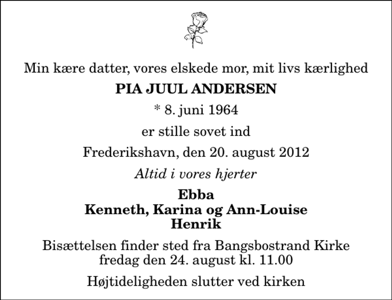 <p>Min kære datter, vores elskede mor, mit livs kærlighed<br />Pia Juul Andersen<br />* 8. juni 1964<br />er stille sovet ind<br />Frederikshavn, den 20. august 2012<br />Altid i vores hjerter<br />Ebba Kenneth, Karina og Ann-Louise Henrik<br />Bisættelsen finder sted fra Bangsbostrand Kirke fredag den 24. august kl. 11.00 Højtideligheden slutter ved kirken</p>