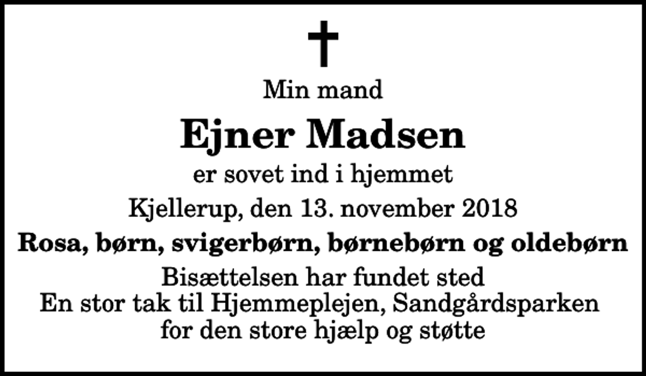 <p>Min mand<br />Ejner Madsen<br />er sovet ind i hjemmet<br />Kjellerup, den 13. november 2018<br />Rosa, børn, svigerbørn, børnebørn og oldebørn<br />Bisættelsen har fundet sted En stor tak til Hjemmeplejen, Sandgårdsparken for den store hjælp og støtte</p>