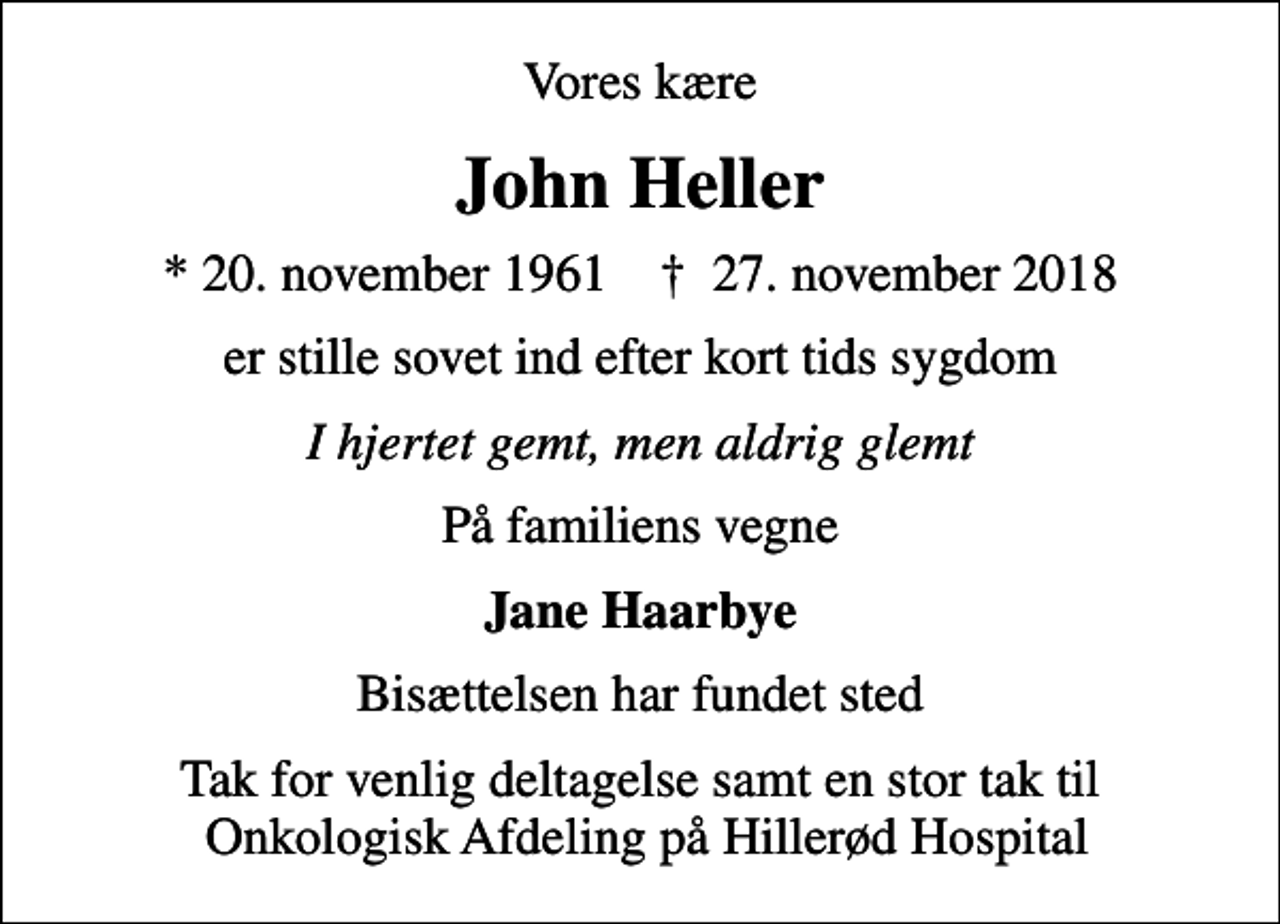 <p>Vores kære<br />John Heller<br />* 20. november 1961 ✝ 27. november 2018<br />er stille sovet ind efter kort tids sygdom<br />I hjertet gemt, men aldrig glemt<br />På familiens vegne<br />Jane Haarbye<br />Bisættelsen har fundet sted<br />Tak for venlig deltagelse samt en stor tak til Onkologisk Afdeling på Hillerød Hospital</p>