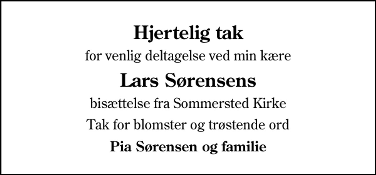 <p>Hjertelig tak<br />for venlig deltagelse ved min kære<br />Lars Sørensens<br />bisættelse fra Sommersted Kirke<br />Tak for blomster og trøstende ord<br />Pia Sørensen og familie</p>
