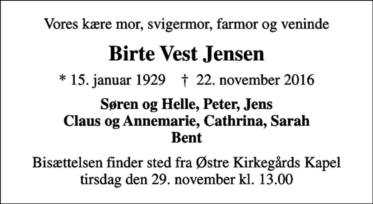 <p>Vores kære mor, svigermor, farmor og veninde<br />Birte Vest Jensen<br />* 15. januar 1929 ✝ 22. november 2016<br />Søren og Helle, Peter, Jens Claus og Annemarie, Cathrina, Sarah Bent<br />Bisættelsen finder sted fra Østre Kirkegårds Kapel tirsdag den 29. november kl. 13.00</p>