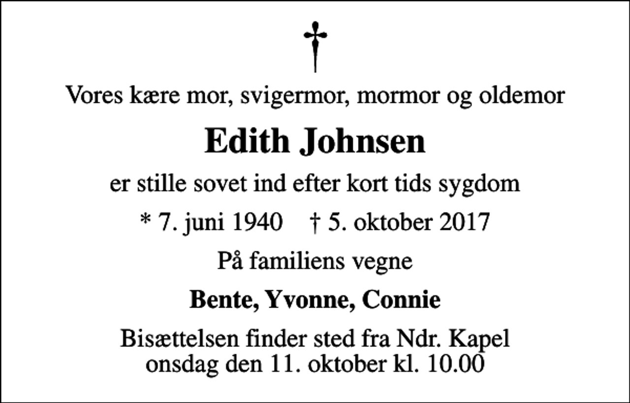 <p>Vores kære mor, svigermor, mormor og oldemor<br />Edith Johnsen<br />er stille sovet ind efter kort tids sygdom<br />* 7. juni 1940 ✝ 5. oktober 2017<br />På familiens vegne<br />Bente, Yvonne, Connie<br />Bisættelsen finder sted fra Ndr. Kapel onsdag den 11. oktober kl. 10.00</p>