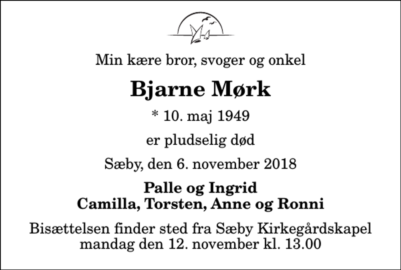 <p>Min kære bror, svoger og onkel<br />Bjarne Mørk<br />* 10. maj 1949<br />er pludselig død<br />Sæby, den 6. november 2018<br />Palle og Ingrid Camilla, Torsten, Anne og Ronni<br />Bisættelsen finder sted fra Sæby Kirkegårdskapel mandag den 12. november kl. 13.00</p>