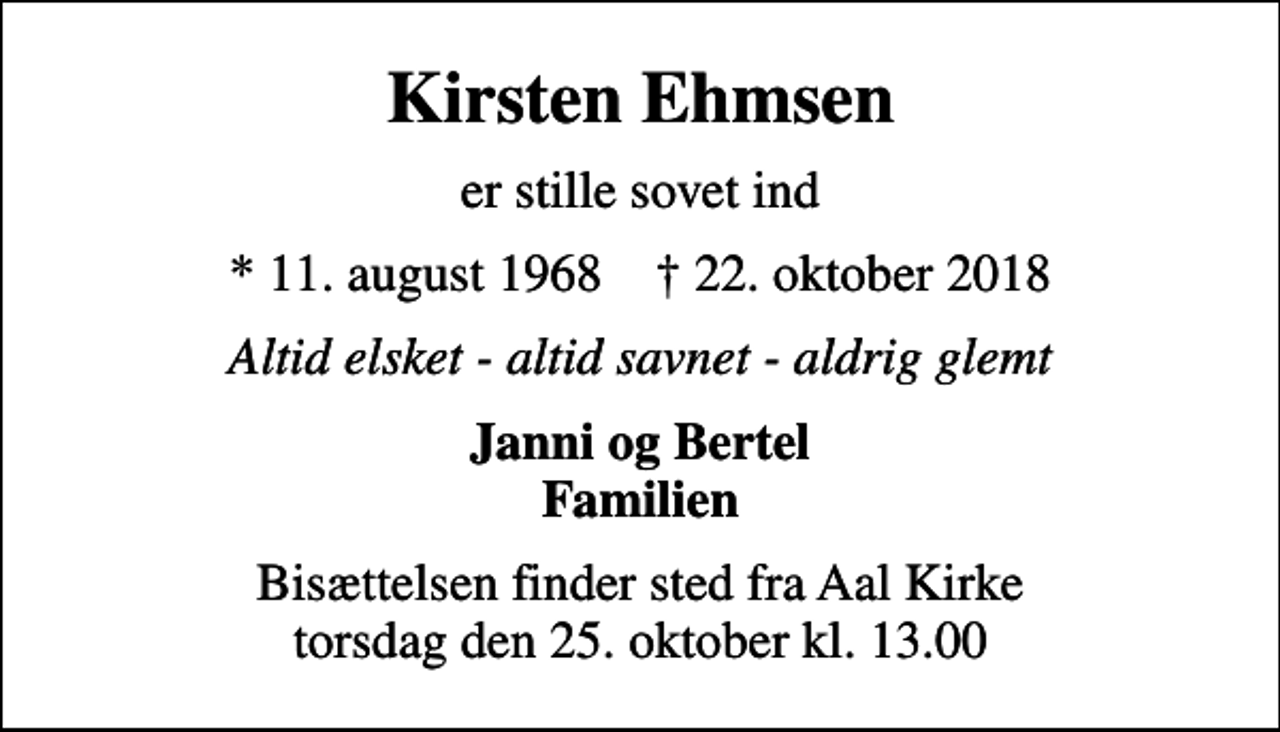 <p>Kirsten Ehmsen<br />er stille sovet ind<br />* 11. august 1968 ✝ 22. oktober 2018<br />Altid elsket - altid savnet - aldrig glemt<br />Janni og Bertel Familien<br />Bisættelsen finder sted fra Aal Kirke torsdag den 25. oktober kl. 13.00</p>