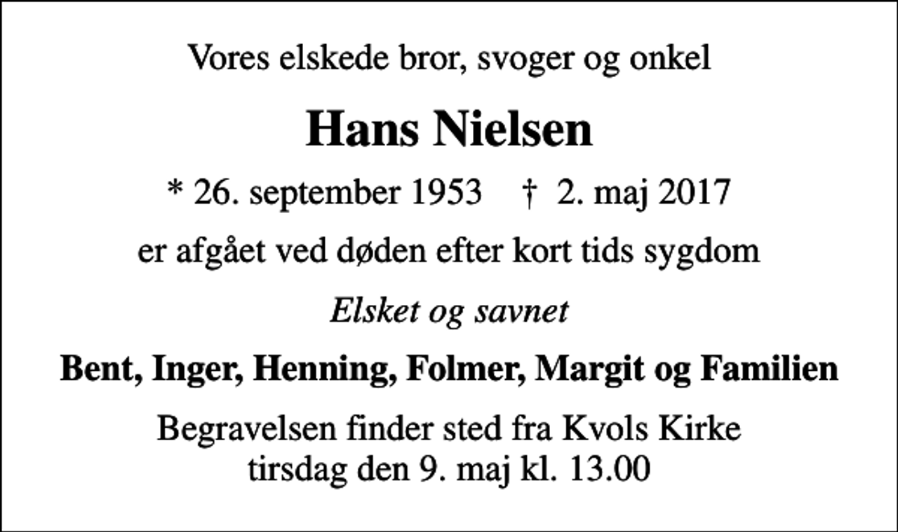 <p>Vores elskede bror, svoger og onkel<br />Hans Nielsen<br />* 26. september 1953 ✝ 2. maj 2017<br />er afgået ved døden efter kort tids sygdom<br />Elsket og savnet<br />Bent, Inger, Henning, Folmer, Margit og Familien<br />Begravelsen finder sted fra Kvols Kirke tirsdag den 9. maj kl. 13.00</p>