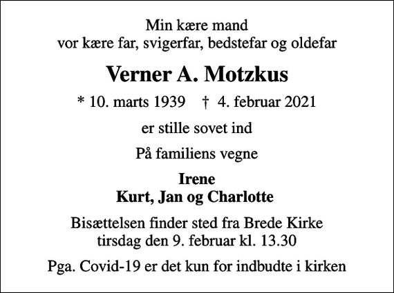 <p>Min kære mand vor kære far, svigerfar, bedstefar og oldefar<br />Verner A. Motzkus<br />* 10. marts 1939 ✝ 4. februar 2021<br />er stille sovet ind<br />På familiens vegne<br />Irene Kurt, Jan og Charlotte<br />Bisættelsen finder sted fra Brede Kirke tirsdag den 9. februar kl. 13.30<br />Pga. Covid-19 er det kun for indbudte i kirken</p>