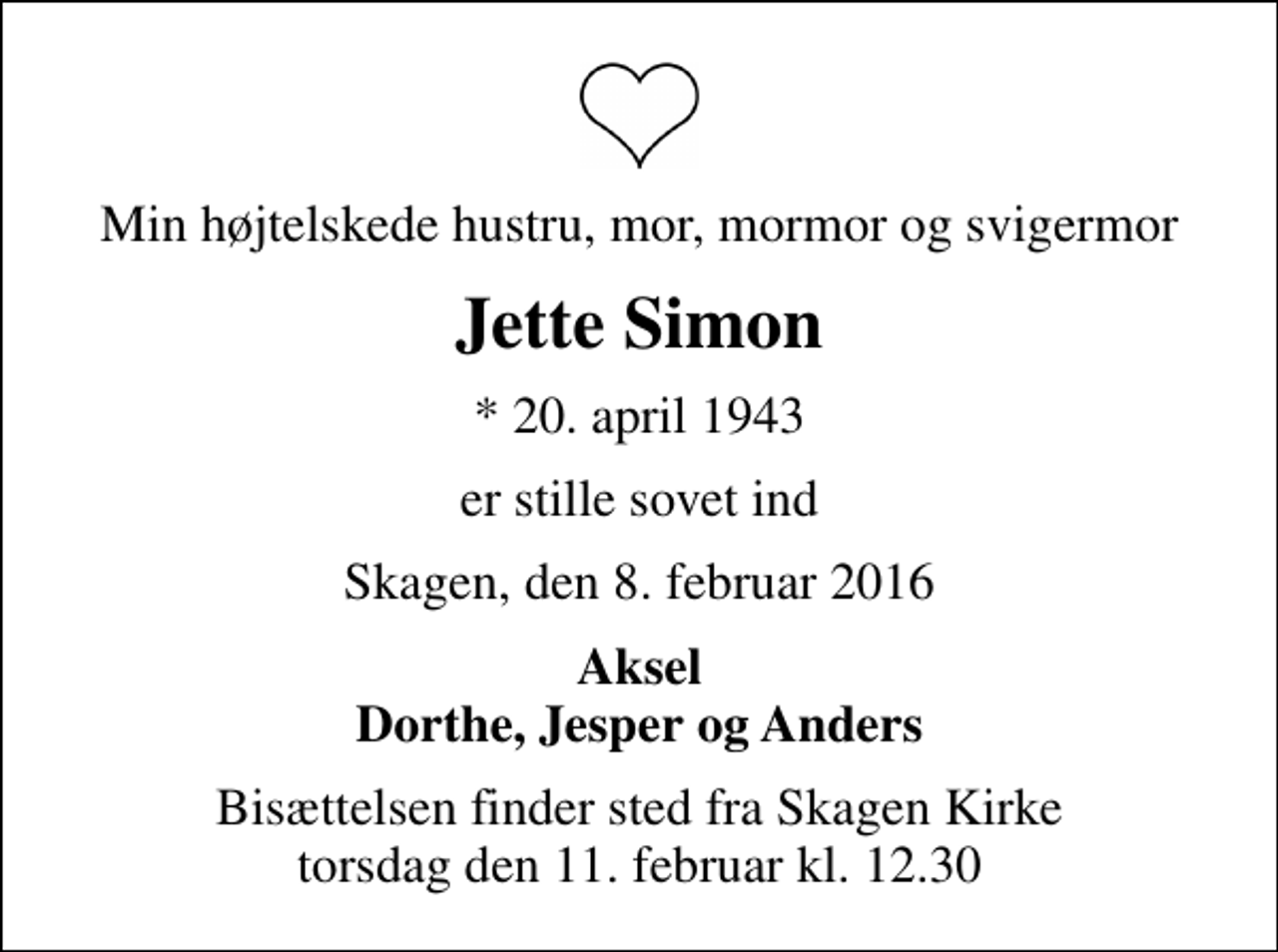 <p>Min højtelskede hustru, mor, mormor og svigermor<br />Jette Simon<br />* 20. april 1943<br />er stille sovet ind<br />Skagen, den 8. februar 2016<br />Aksel Dorthe, Jesper og Anders<br />Bisættelsen finder sted fra Skagen Kirke torsdag den 11. februar kl. 12.30</p>