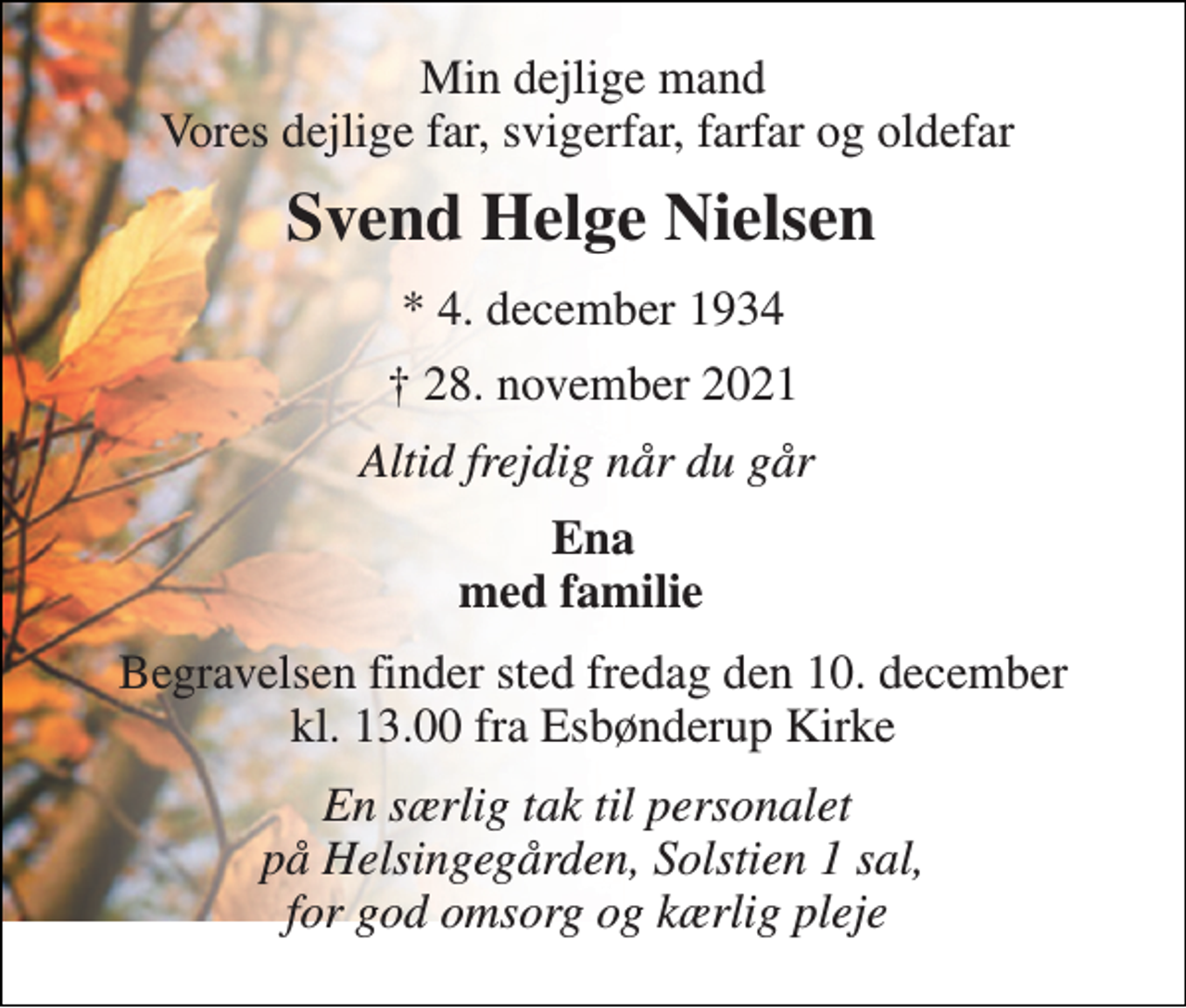 <p>Min dejlige mand Vores dejlige far, svigerfar, farfar og oldefar<br />Svend Helge Nielsen<br />*​ 4. december 1934<br />✝​ 28. november 2021​<br />Altid frejdig når du går<br />Ena med familie<br />Begravelsen​ finder sted fredag den 10. december​ kl. 13.00 fra Esbønderup Kirke<br />En særlig tak til personalet på Helsingegården, Solstien 1 sal, for god omsorg og kærlig pleje</p>