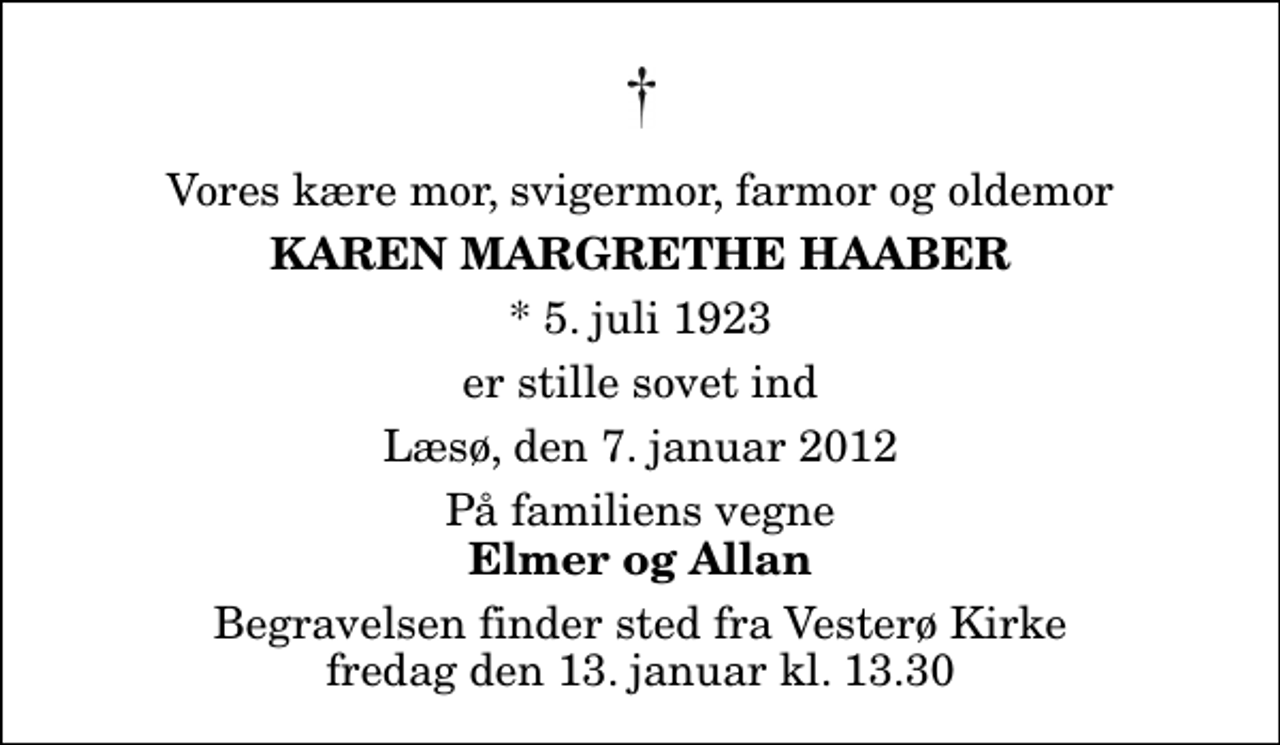 <p>Vores kære mor, svigermor, farmor og oldemor<br />Karen Margrethe Haaber<br />* 5. juli 1923<br />er stille sovet ind<br />Læsø, den 7. januar 2012<br />På familiens vegne<br />Elmer og Allan<br />Begravelsen finder sted fra Vesterø Kirke fredag den 13. januar kl. 13.30</p>