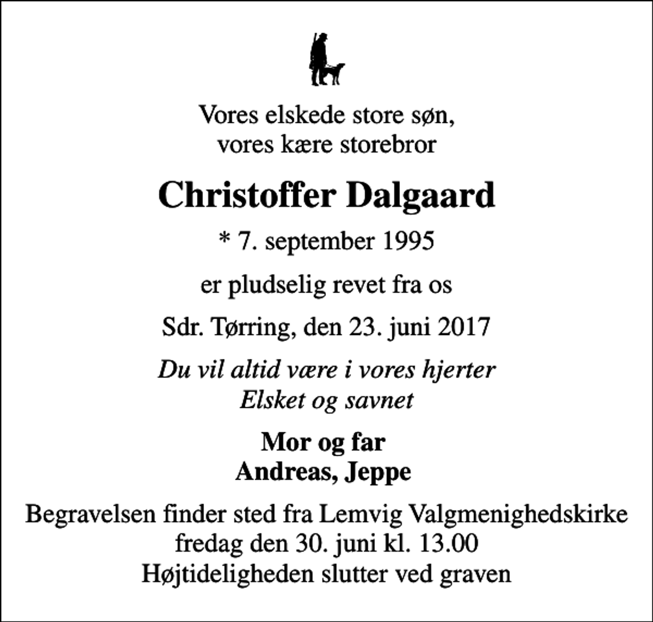 <p>Vores elskede store søn, vores kære storebror<br />Christoffer Dalgaard<br />* 7. september 1995<br />er pludselig revet fra os<br />Sdr. Tørring, den 23. juni 2017<br />Du vil altid være i vores hjerter Elsket og savnet<br />Mor og far Andreas, Jeppe<br />Begravelsen finder sted fra Lemvig Valgmenighedskirke fredag den 30. juni kl. 13.00 Højtideligheden slutter ved graven</p>