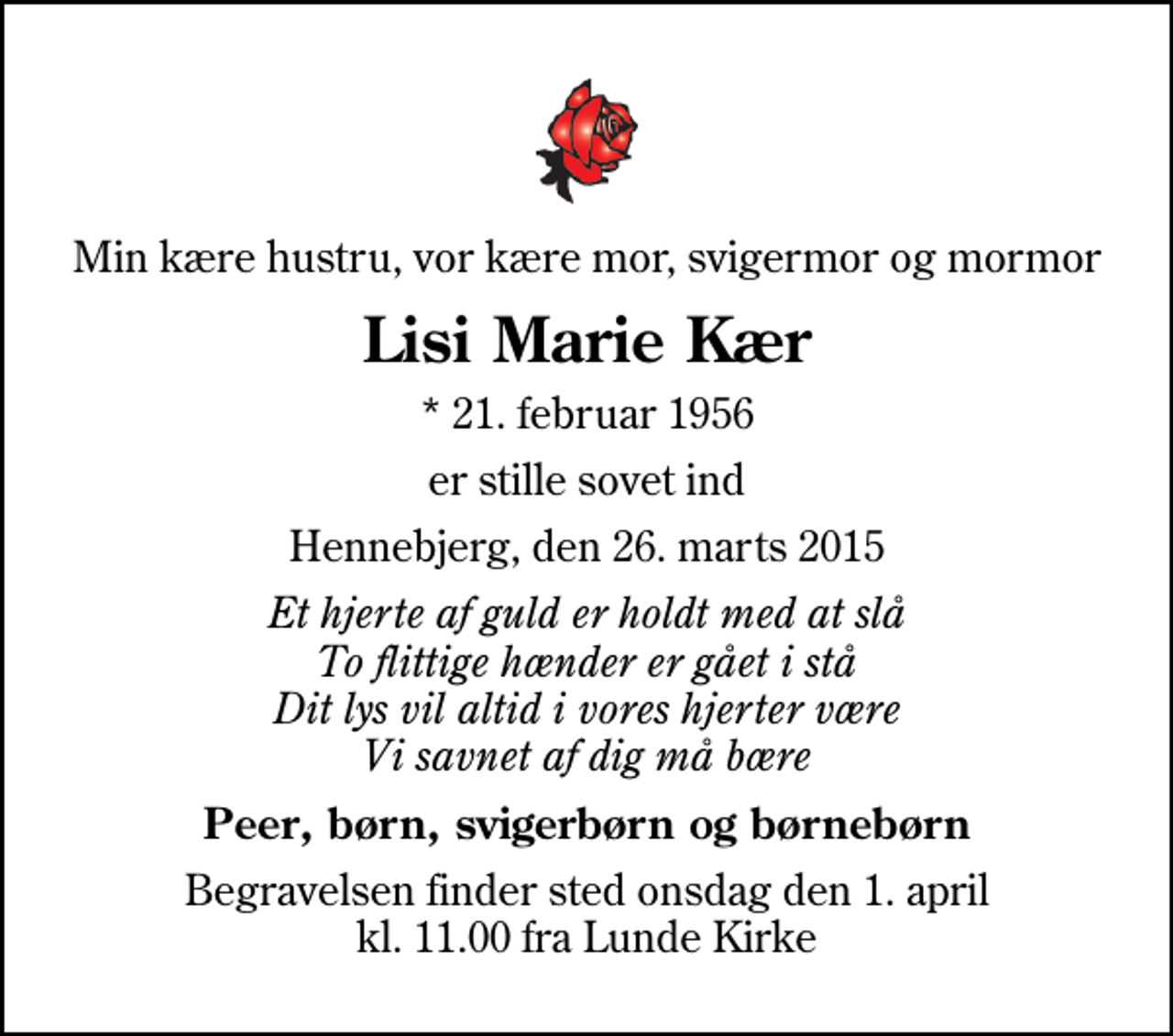 <p>Min kære hustru, vor kære mor, svigermor og mormor<br />Lisi Marie Kær<br />* 21. februar 1956<br />er stille sovet ind<br />Hennebjerg, den 26. marts 2015<br />Et hjerte af guld er holdt med at slå To flittige hænder er gået i stå Dit lys vil altid i vores hjerter være Vi savnet af dig må bære<br />Peer, børn, svigerbørn og børnebørn<br />Begravelsen finder sted onsdag den 1. april kl. 11.00 fra Lunde Kirke</p>