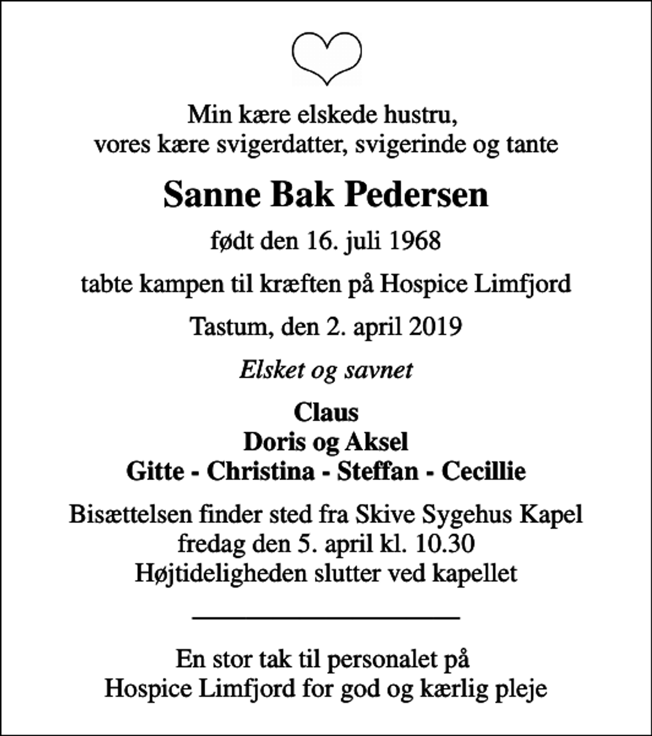 <p>Min kære elskede hustru, vores kære svigerdatter, svigerinde og tante<br />Sanne Bak Pedersen<br />født den 16. juli 1968<br />tabte kampen til kræften på Hospice Limfjord<br />Tastum, den 2. april 2019<br />Elsket og savnet<br />Claus Doris og Aksel Gitte - Christina - Steffan - Cecillie<br />Bisættelsen finder sted fra Skive Sygehus Kapel fredag den 5. april kl. 10.30 Højtideligheden slutter ved kapellet<br />En stor tak til personalet på Hospice Limfjord for god og kærlig pleje</p>