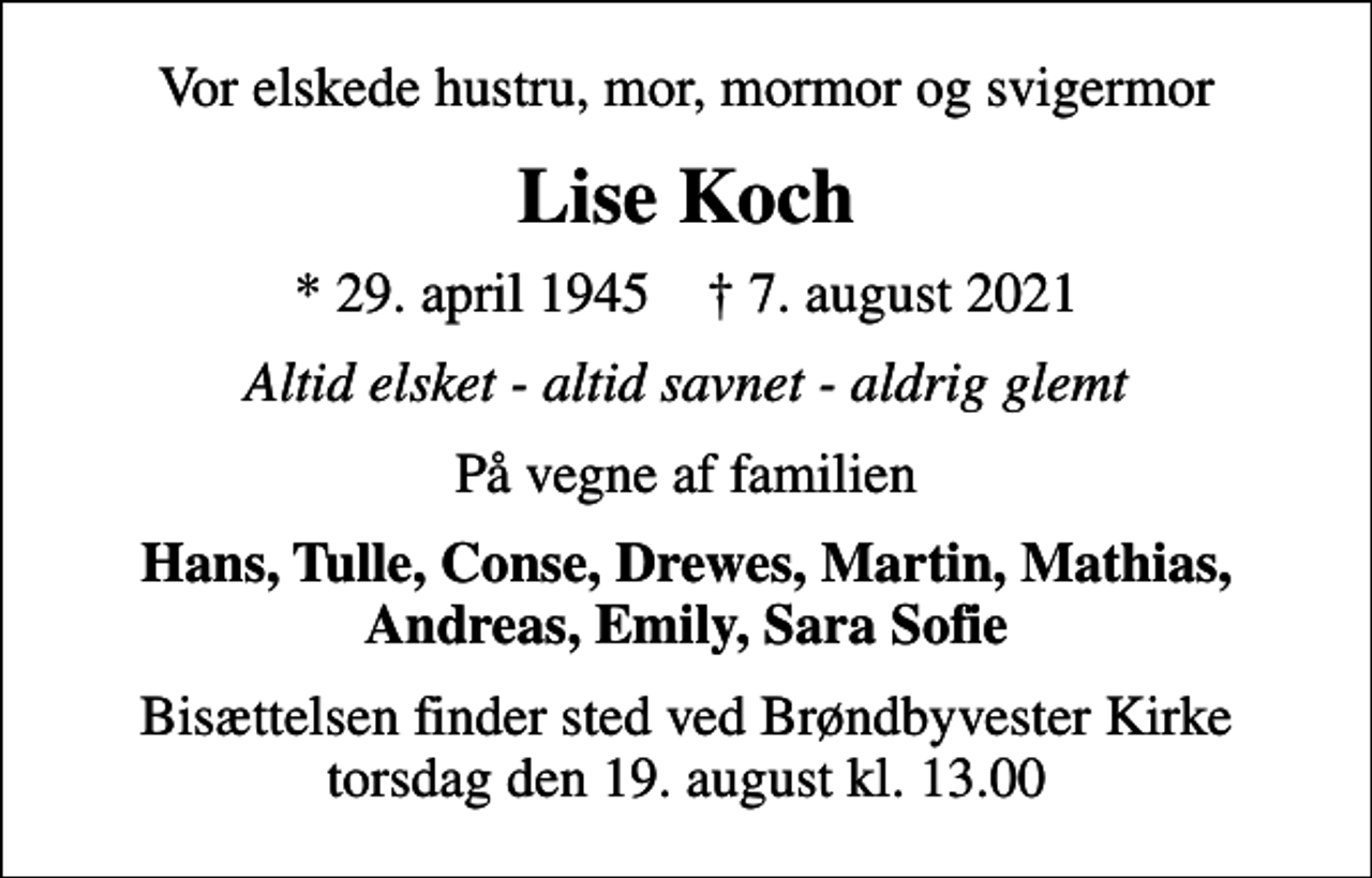 <p>Vor elskede hustru, mor, mormor og svigermor<br />Lise Koch<br />* 29. april 1945 ✝ 7. august 2021<br />Altid elsket - altid savnet - aldrig glemt<br />På vegne af familien<br />Hans, Tulle, Conse, Drewes, Martin, Mathias, Andreas, Emily, Sara Sofie<br />Bisættelsen finder sted ved Brøndbyvester Kirke torsdag den 19. august kl. 13.00</p>