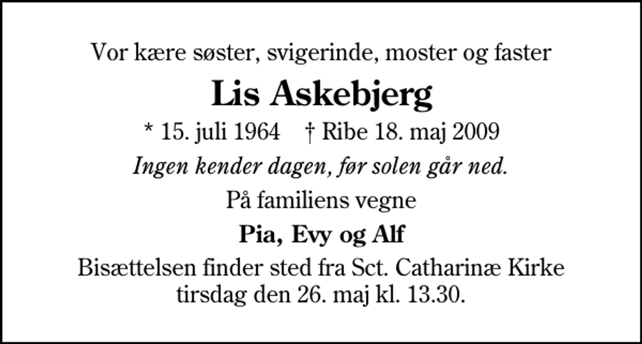 <p>Vor kære søster, svigerinde, moster og faster<br />Lis Askebjerg<br />* 15. juli 1964 Ribe 18. maj 2009<br />Ingen kender dagen, før solen går ned.<br />På familiens vegne<br />Pia, Evy og Alf<br />Bisættelsen finder sted fra Sankt Catharinæ Kirke tirsdag den 26. maj kl. 13.30</p>