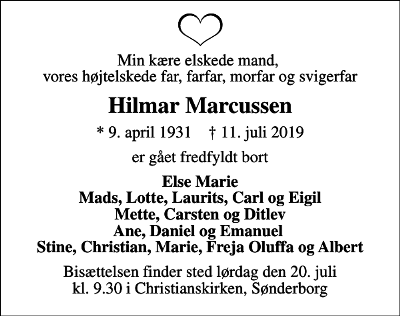<p>Min kære elskede mand, vores højtelskede far, farfar, morfar og svigerfar<br />Hilmar Marcussen<br />* 9. april 1931 ✝ 11. juli 2019<br />er gået fredfyldt bort<br />Else Marie Mads, Lotte, Laurits, Carl og Eigil Mette, Carsten og Ditlev Ane, Daniel og Emanuel Stine, Christian, Marie, Freja Oluffa og Albert<br />Bisættelsen finder sted lørdag den 20. juli kl. 9.30 i Christianskirken, Sønderborg</p>