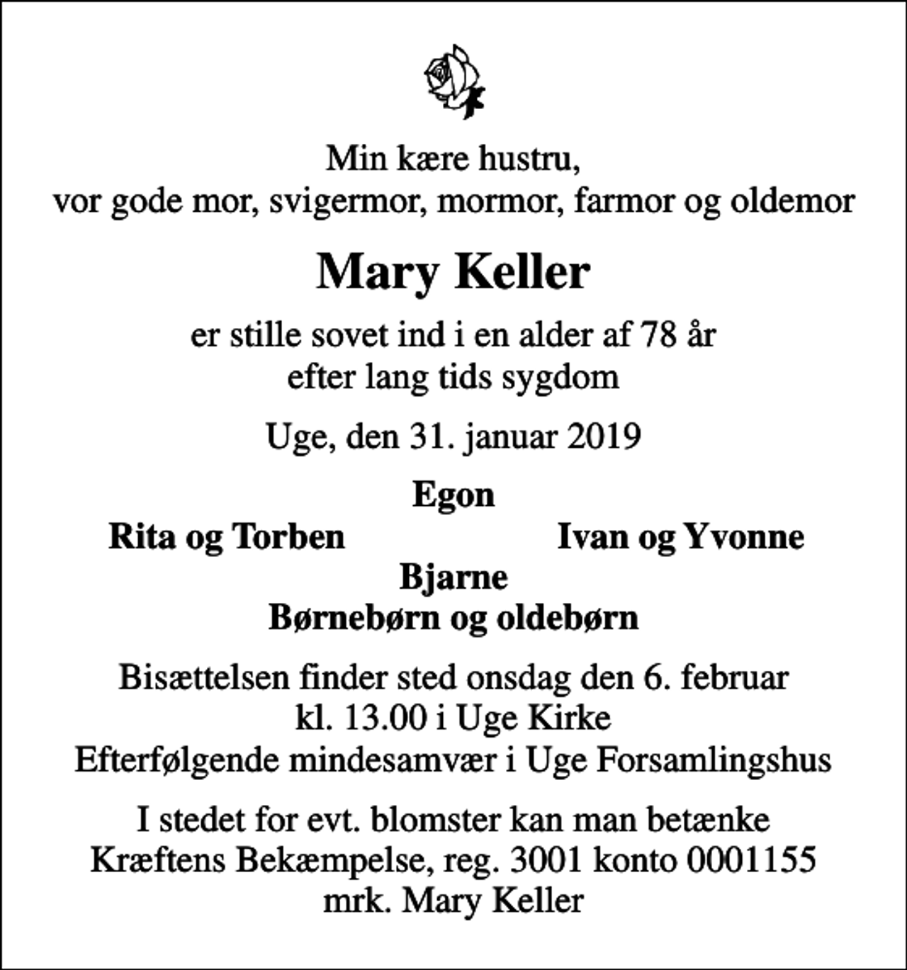 <p>Min kære hustru, vor gode mor, svigermor, mormor, farmor og oldemor<br />Mary Keller<br />er stille sovet ind i en alder af 78 år efter lang tids sygdom<br />Uge, den 31. januar 2019<br />Egon<br />Rita og Torben<br />Ivan og Yvonne<br />Bisættelsen finder sted onsdag den 6. februar kl. 13.00 i Uge Kirke Efterfølgende mindesamvær i Uge Forsamlingshus<br />I stedet for evt. blomster kan man betænke<br />Kræftens Bekæmpelse reg.3001konto0001155mrk. Mary<br />Keller</p>