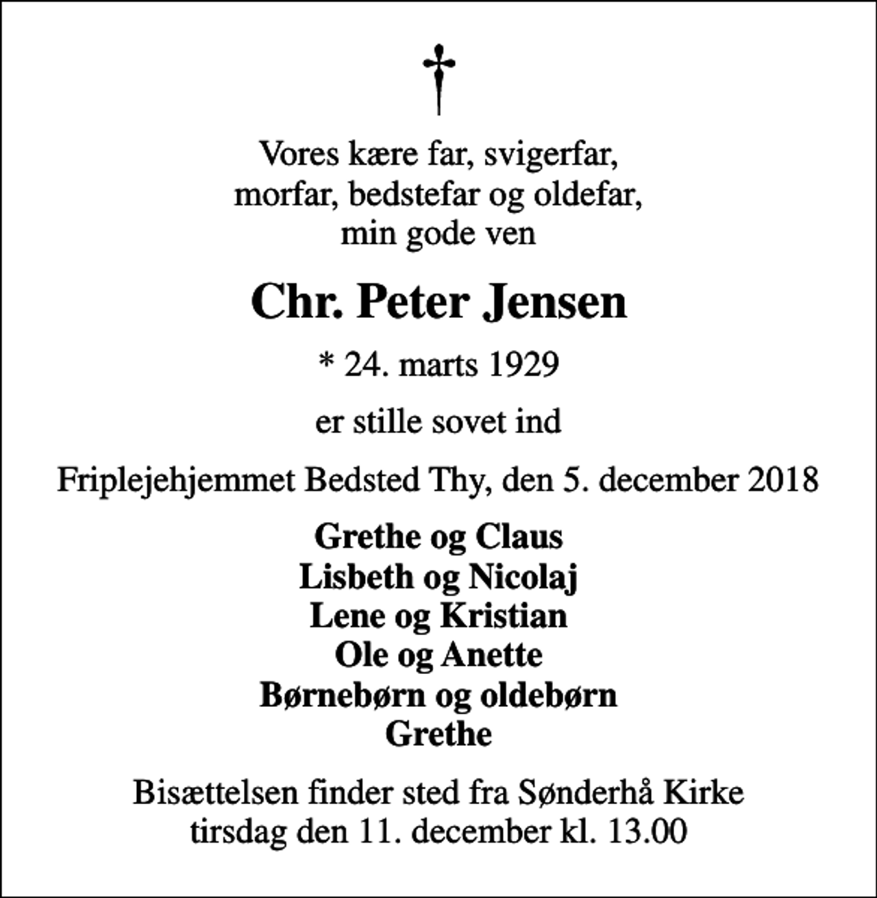 <p>Vores kære far, svigerfar, morfar, bedstefar og oldefar, min gode ven<br />Chr. Peter Jensen<br />* 24. marts 1929<br />er stille sovet ind<br />Friplejehjemmet Bedsted Thy, den 5. december 2018<br />Grethe og Claus Lisbeth og Nicolaj Lene og Kristian Ole og Anette Børnebørn og oldebørn Grethe<br />Bisættelsen finder sted fra Sønderhå Kirke tirsdag den 11. december kl. 13.00</p>