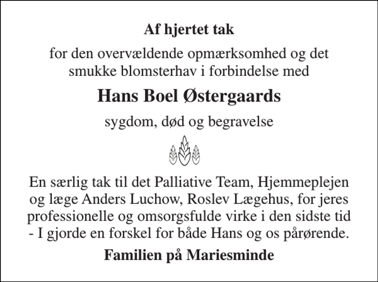 <p>Af hjertet tak<br />for den overvældende opmærksomhed og det smukke blomsterhav i forbindelse med<br />Hans Boel Østergaards<br />sygdom, død og begravelse<br />En særlig tak til det Palliative Team, Hjemmeplejen og læge Anders Luchow, Roslev Lægehus, for jeres professionelle og omsorgsfulde virke i den sidste tid - I gjorde en forskel for både Hans og os pårørende.<br />Familien på Mariesminde</p>
