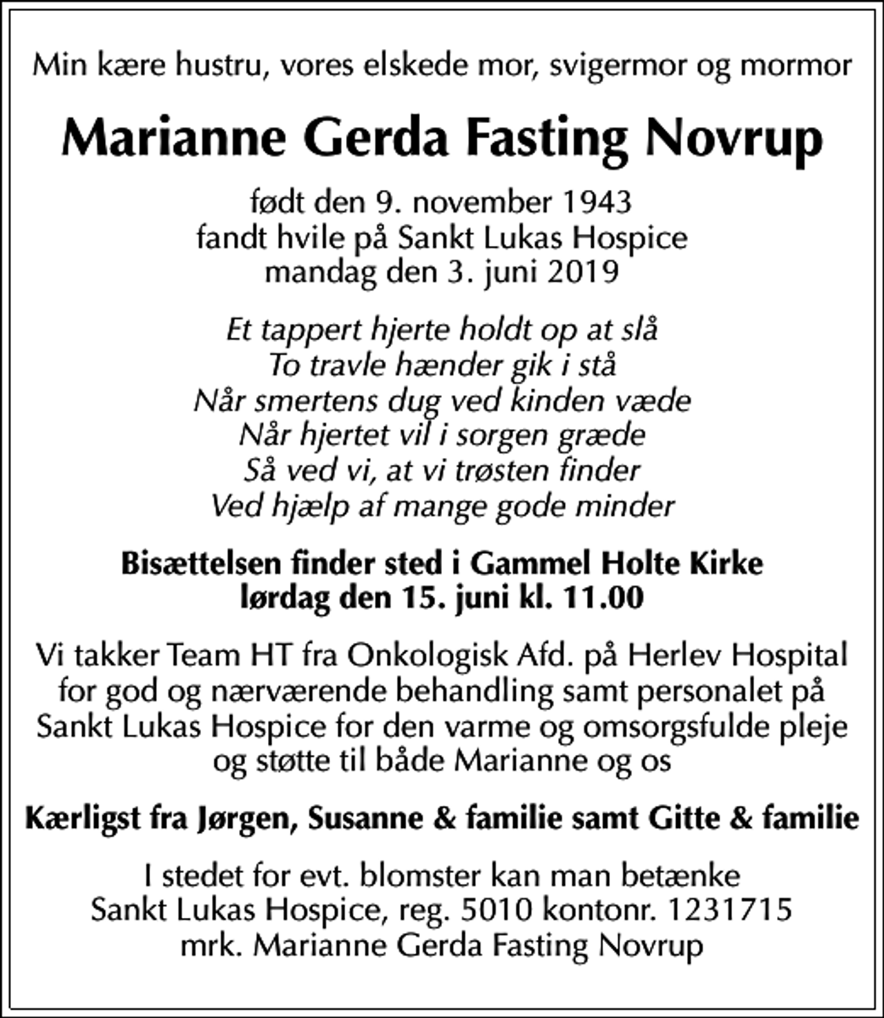 <p>Min kære hustru, vores elskede mor, svigermor og mormor<br />Marianne Gerda Fasting Novrup<br />født den 9. november 1943 fandt hvile på Sankt Lukas Hospice mandag den 3. juni 2019<br />Et tappert hjerte holdt op at slå To travle hænder gik i stå Når smertens dug ved kinden væde Når hjertet vil i sorgen græde Så ved vi, at vi trøsten finder Ved hjælp af mange gode minder<br />Bisættelsen finder sted i Gammel Holte Kirke lørdag den 15. juni kl. 11.00<br />Vi takker Team HT fra Onkologisk Afd. på Herlev Hospital for god og nærværende behandling samt personalet på Sankt Lukas Hospice for den varme og omsorgsfulde pleje og støtte til både Marianne og os<br />Kærligst fra Jørgen, Susanne &amp; familie samt Gitte &amp; familie<br />I stedet for evt. blomster kan man betænke<br />Sankt Lukas Hospice 50101231715mrk. Marianne Gerda Fasting<br />Novrup</p>